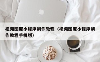 长春视频图库小程序制作教程（视频图库小程序制作教程手机版）